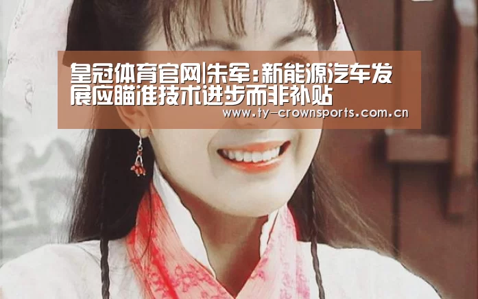 皇冠体育官网|朱军:新能源汽车发展应瞄准技术进步而非补贴(图3) 皇冠体育官网